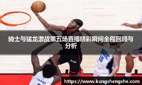 骑士与猛龙激战第五场直播精彩瞬间全程回顾与分析
